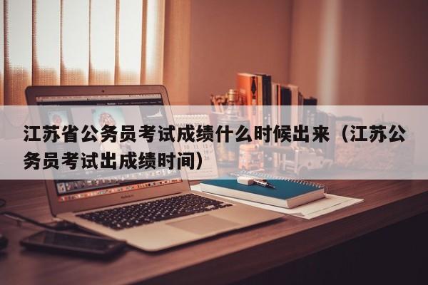 江苏省公务员考试成绩什么时候出来(江苏公务员考试出成绩时间)
