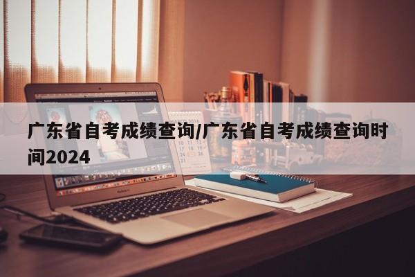 广东省自考成绩查询/广东省自考成绩查询时间2024